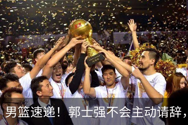 男篮速递！郭士强不会主动请辞，崔永熙承认打不过，胡明轩深夜发声